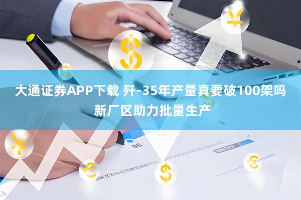 大通证券APP下载 歼-35年产量真要破100架吗 新厂区助力批量生产