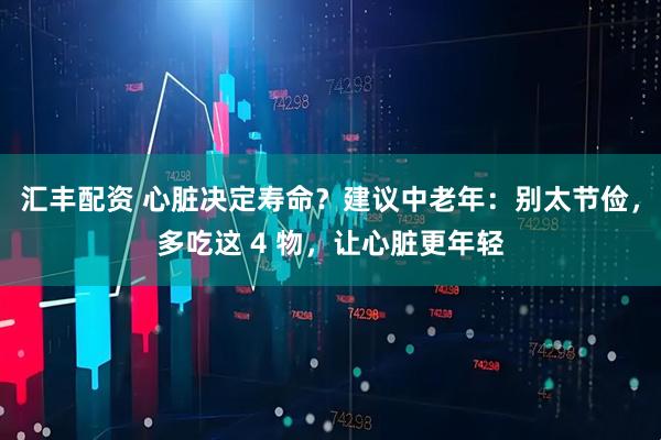 汇丰配资 心脏决定寿命？建议中老年：别太节俭，多吃这 4 物，让心脏更年轻