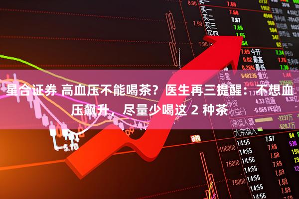 星合证券 高血压不能喝茶?医生再三提醒:不想血压飙升,尽量少喝这 2 种茶