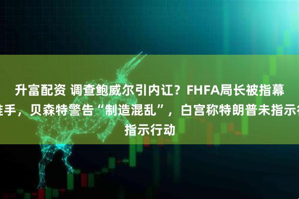 升富配资 调查鲍威尔引内讧?FHFA局长被指幕后推手,贝森特警告“制造混乱”,白宫称特朗普未指示行动