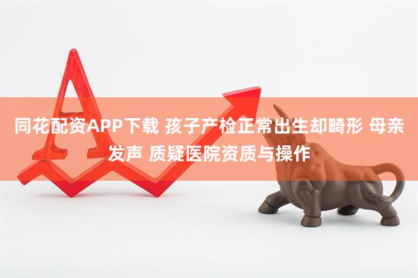 同花配资APP下载 孩子产检正常出生却畸形 母亲发声 质疑医院资质与操作