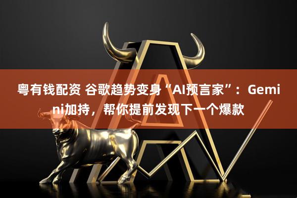粤有钱配资 谷歌趋势变身“AI预言家”：Gemini加持，帮你提前发现下一个爆款
