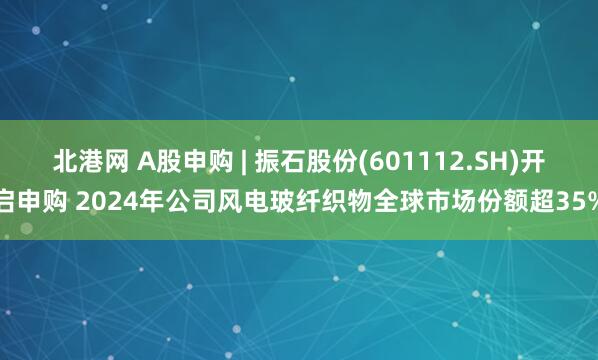 北港网 A股申购 | 振石股份(601112.SH)开启申购 2024年公司风电玻纤织物全球市场份额超35%