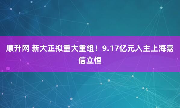 顺升网 新大正拟重大重组！9.17亿元入主上海嘉信立恒