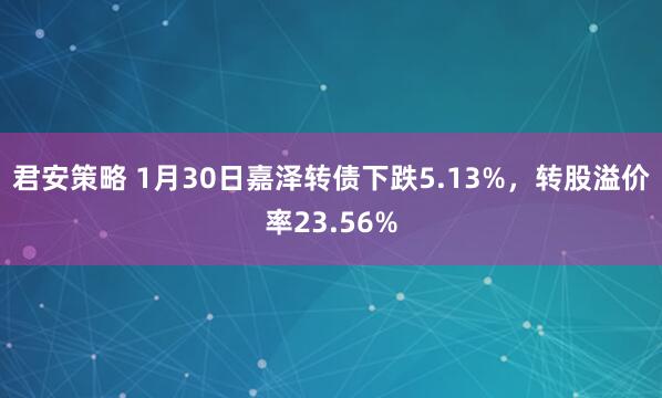 君安策略 1月30日嘉泽转债下跌5.13%，转股溢价率23.56%