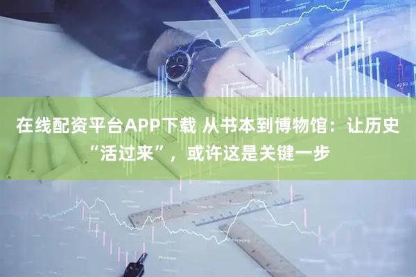 在线配资平台APP下载 从书本到博物馆：让历史“活过来”，或许这是关键一步