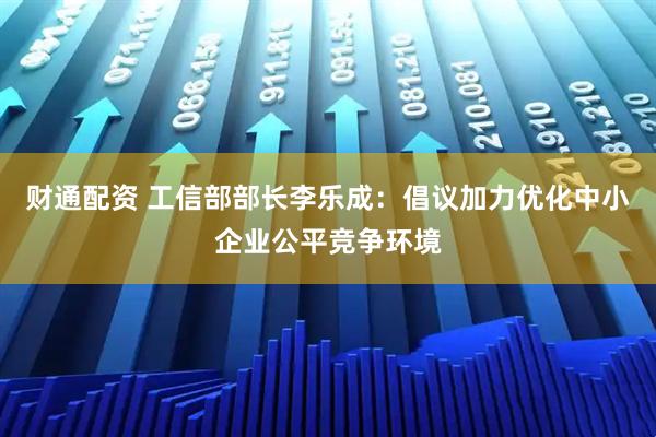 财通配资 工信部部长李乐成：倡议加力优化中小企业公平竞争环境