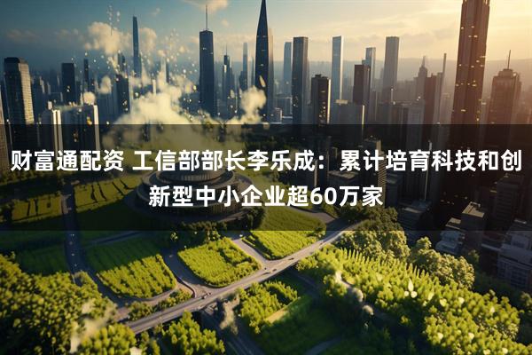 财富通配资 工信部部长李乐成：累计培育科技和创新型中小企业超60万家