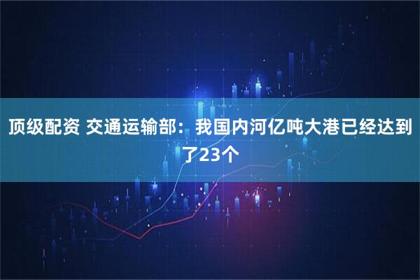 顶级配资 交通运输部：我国内河亿吨大港已经达到了23个
