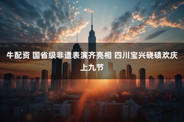 牛配资 国省级非遗表演齐亮相 四川宝兴硗碛欢庆上九节