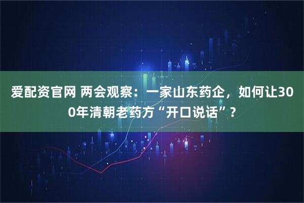 爱配资官网 两会观察：一家山东药企，如何让300年清朝老药方“开口说话”？