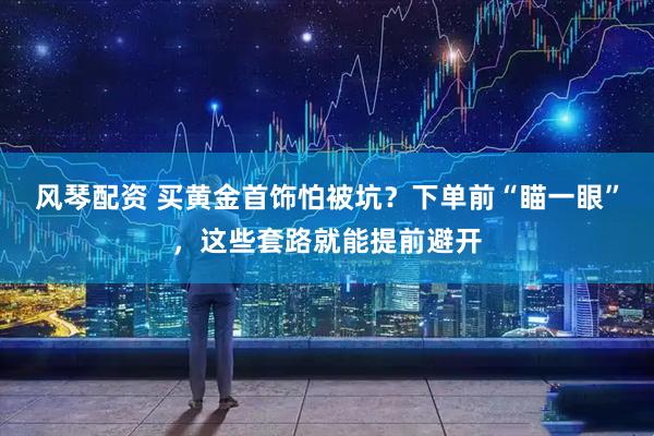 风琴配资 买黄金首饰怕被坑？下单前“瞄一眼”，这些套路就能提前避开