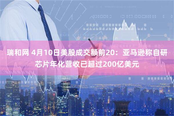 瑞和网 4月10日美股成交额前20：亚马逊称自研芯片年化营收已超过200亿美元