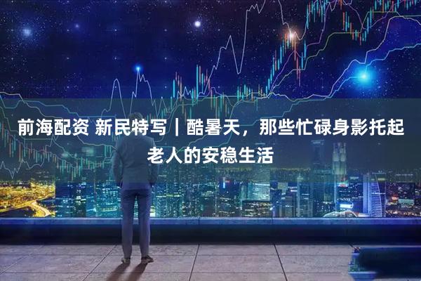 前海配资 新民特写｜酷暑天，那些忙碌身影托起老人的安稳生活