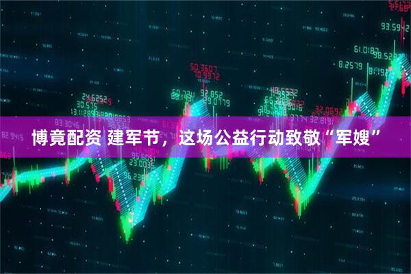 博竟配资 建军节，这场公益行动致敬“军嫂”